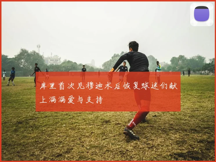 库里首次见穆迪术后恢复球迷们献上满满爱与支持